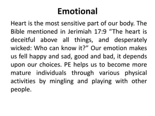 Emotional
Heart is the most sensitive part of our body. The
Bible mentioned in Jerimiah 17:9 “The heart is
deceitful above all things, and desperately
wicked: Who can know it?” Our emotion makes
us fell happy and sad, good and bad, it depends
upon our choices. PE helps us to become more
mature individuals through various physical
activities by mingling and playing with other
people.
 