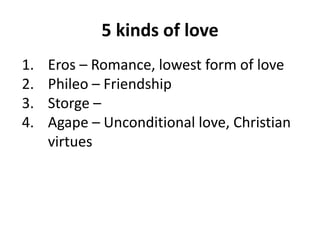5 kinds of love
1. Eros – Romance, lowest form of love
2. Phileo – Friendship
3. Storge –
4. Agape – Unconditional love, Christian
virtues
 