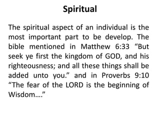 Spiritual
The spiritual aspect of an individual is the
most important part to be develop. The
bible mentioned in Matthew 6:33 “But
seek ye first the kingdom of GOD, and his
righteousness; and all these things shall be
added unto you.” and in Proverbs 9:10
“The fear of the LORD is the beginning of
Wisdom….”
 