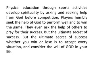 Physical education through sports activities
develop spirituality by asking and seeking help
from God before competition. Players humbly
seek the help of God to perform well and to win
the game. They even ask the help of others to
pray for their success. But the ultimate secret of
success. But the ultimate secret of success
whether you win or lose is to accept every
situation, and consider the will of GOD in your
life.
 