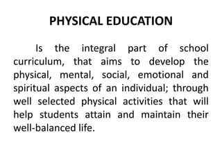 PHYSICAL EDUCATION
Is the integral part of school
curriculum, that aims to develop the
physical, mental, social, emotional and
spiritual aspects of an individual; through
well selected physical activities that will
help students attain and maintain their
well-balanced life.
 
