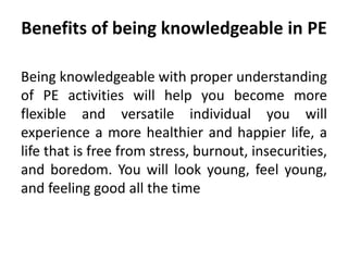 Benefits of being knowledgeable in PE
Being knowledgeable with proper understanding
of PE activities will help you become more
flexible and versatile individual you will
experience a more healthier and happier life, a
life that is free from stress, burnout, insecurities,
and boredom. You will look young, feel young,
and feeling good all the time
 