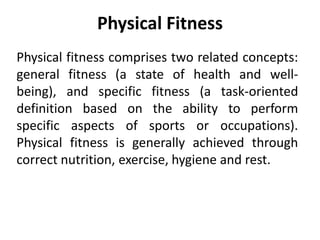 Physical Fitness
Physical fitness comprises two related concepts:
general fitness (a state of health and well-
being), and specific fitness (a task-oriented
definition based on the ability to perform
specific aspects of sports or occupations).
Physical fitness is generally achieved through
correct nutrition, exercise, hygiene and rest.
 
