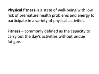 Physical fitness-is a state of well-being with low
risk of premature health problems and energy to
participate in a variety of physical activities.
Fitness – commonly defined as the capacity to
carry out the day’s activities without undue
fatigue.
 