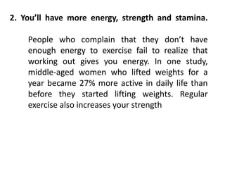 2. You’ll have more energy, strength and stamina.
People who complain that they don’t have
enough energy to exercise fail to realize that
working out gives you energy. In one study,
middle-aged women who lifted weights for a
year became 27% more active in daily life than
before they started lifting weights. Regular
exercise also increases your strength
 