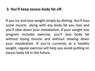If you try and lose weight simply by dieting. You’ll lose
some muscle along with any body fat you lose and
you’ll slow down your metabolism. If your weight loss
program includes exercise, you’ll lose body fat
without losing muscle and without slowing down
your metabolism. If you’re currently at a healthy
weight, regular exercise will help you avoid putting on
excess body fat in the future.
3. You’ll keep excess body fat off.
 