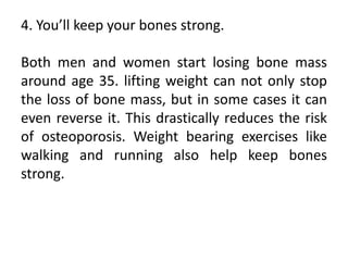 4. You’ll keep your bones strong.
Both men and women start losing bone mass
around age 35. lifting weight can not only stop
the loss of bone mass, but in some cases it can
even reverse it. This drastically reduces the risk
of osteoporosis. Weight bearing exercises like
walking and running also help keep bones
strong.
 