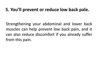 5. You’ll prevent or reduce low back pale.
Strengthening your abdominal and lower back
muscles can help prevent low back pain, and it
can also reduce discomfort if you already suffer
from this pain.
 