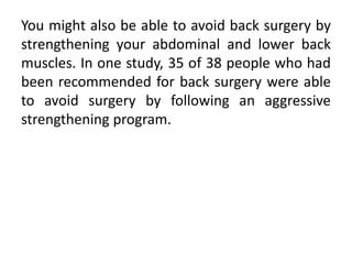 You might also be able to avoid back surgery by
strengthening your abdominal and lower back
muscles. In one study, 35 of 38 people who had
been recommended for back surgery were able
to avoid surgery by following an aggressive
strengthening program.
 