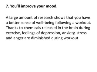 7. You’ll improve your mood.
A large amount of research shows that you have
a better sense of well-being following a workout.
Thanks to chemicals released in the brain during
exercise, feelings of depression, anxiety, stress
and anger are diminished during workout.
 