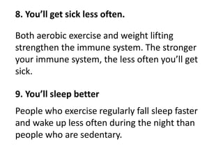 8. You’ll get sick less often.
Both aerobic exercise and weight lifting
strengthen the immune system. The stronger
your immune system, the less often you’ll get
sick.
9. You’ll sleep better
People who exercise regularly fall sleep faster
and wake up less often during the night than
people who are sedentary.
 