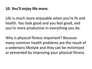 10. You’ll enjoy life more.
Life is much more enjoyable when you’re fit and
health. You look good and you feel good, and
you’re more productive in everything you do.
Why is physical fitness important? Because
many common health problems are the result of
a sedentary lifestyle and they can be minimized
or prevented by improving your physical fitness.
 