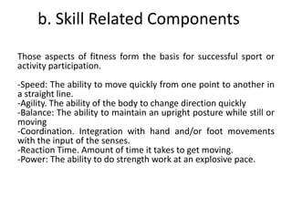b. Skill Related Components
Those aspects of fitness form the basis for successful sport or
activity participation.
-Speed: The ability to move quickly from one point to another in
a straight line.
-Agility. The ability of the body to change direction quickly
-Balance: The ability to maintain an upright posture while still or
moving
-Coordination. Integration with hand and/or foot movements
with the input of the senses.
-Reaction Time. Amount of time it takes to get moving.
-Power: The ability to do strength work at an explosive pace.
 