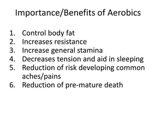 Importance/Benefits of Aerobics
1. Control body fat
2. Increases resistance
3. Increase general stamina
4. Decreases tension and aid in sleeping
5. Reduction of risk developing common
aches/pains
6. Reduction of pre-mature death
 