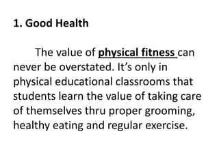 1. Good Health
The value of physical fitness can
never be overstated. It’s only in
physical educational classrooms that
students learn the value of taking care
of themselves thru proper grooming,
healthy eating and regular exercise.
 