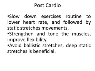 Post Cardio
•Slow down exercises routine to
lower heart rate, and followed by
static stretches movements.
•Strengthen and tone the muscles,
improve flexibility.
•Avoid ballistic stretches, deep static
stretches is beneficial.
 