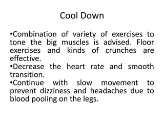 Cool Down
•Combination of variety of exercises to
tone the big muscles is advised. Floor
exercises and kinds of crunches are
effective.
•Decrease the heart rate and smooth
transition.
•Continue with slow movement to
prevent dizziness and headaches due to
blood pooling on the legs.
 