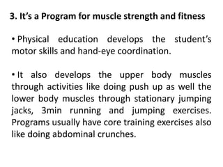 3. It’s a Program for muscle strength and fitness
• Physical education develops the student’s
motor skills and hand-eye coordination.
• It also develops the upper body muscles
through activities like doing push up as well the
lower body muscles through stationary jumping
jacks, 3min running and jumping exercises.
Programs usually have core training exercises also
like doing abdominal crunches.
 