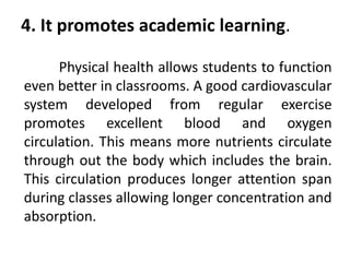4. It promotes academic learning.
Physical health allows students to function
even better in classrooms. A good cardiovascular
system developed from regular exercise
promotes excellent blood and oxygen
circulation. This means more nutrients circulate
through out the body which includes the brain.
This circulation produces longer attention span
during classes allowing longer concentration and
absorption.
 