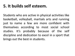 5. It builds self esteem.
Students who are active in physical activities like
basketball, volleyball, martials arts and running
just to name a few are more confident with
themselves according to most social school
studies. It’s probably because of the self
discipline and dedication to excel in a sport that
brings out the best in students.
 