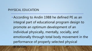 PHYSICAL EDUCATION
•According to Andin 1988 he defined PE as an
integral part of educational program design to
promote an optimum development of an
individual physically, mentally, socially, and
emotionally through total body movement in the
performance of properly selected physical
activities.
 