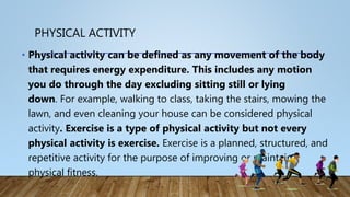 PHYSICAL ACTIVITY
• Physical activity can be defined as any movement of the body
that requires energy expenditure. This includes any motion
you do through the day excluding sitting still or lying
down. For example, walking to class, taking the stairs, mowing the
lawn, and even cleaning your house can be considered physical
activity. Exercise is a type of physical activity but not every
physical activity is exercise. Exercise is a planned, structured, and
repetitive activity for the purpose of improving or maintain
physical fitness.
 