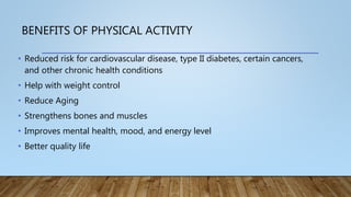 BENEFITS OF PHYSICAL ACTIVITY
• Reduced risk for cardiovascular disease, type II diabetes, certain cancers,
and other chronic health conditions
• Help with weight control
• Reduce Aging
• Strengthens bones and muscles
• Improves mental health, mood, and energy level
• Better quality life
 