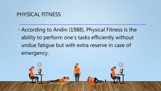 PHYSICAL FITNESS
• According to Andin (1988), Physical Fitness is the
ability to perform one’s tasks efficiently without
undue fatigue but with extra reserve in case of
emergency.
 