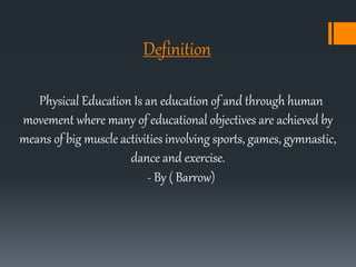 Definition
Physical Education Is an education of and through human
movement where many of educational objectives are achieved by
means of big muscle activities involving sports, games, gymnastic,
dance and exercise.
- By ( Barrow)
 