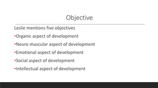 Objective
Leslie mentions five objectives
•Organic aspect of development
•Neuro muscular aspect of development
•Emotional aspect of development
•Social aspect of development
•Intellectual aspect of development
 