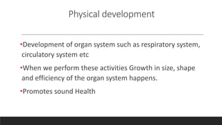 Physical development
•Development of organ system such as respiratory system,
circulatory system etc
•When we perform these activities Growth in size, shape
and efficiency of the organ system happens.
•Promotes sound Health
 