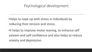Psychological development
•Helps to cope up with stress in individuals by
reducing their tension and stress.
•It helps to improve motor leaning, to enhance self
esteem and self confidence and also helps to reduce
anxiety and depression.
 