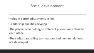 Social development
•Helps in better adjustments in life.
•Leadership qualities develop
•The players who belong to different places come close to
each other.
•They adjust according to situations and human relations
are developed.
 