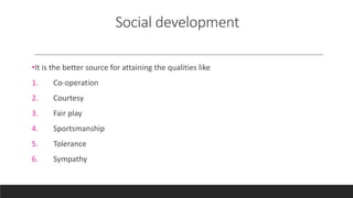 Social development
•It is the better source for attaining the qualities like
1. Co-operation
2. Courtesy
3. Fair play
4. Sportsmanship
5. Tolerance
6. Sympathy
 