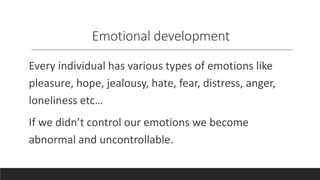 Emotional development
Every individual has various types of emotions like
pleasure, hope, jealousy, hate, fear, distress, anger,
loneliness etc…
If we didn’t control our emotions we become
abnormal and uncontrollable.
 