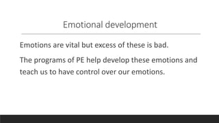 Emotional development
Emotions are vital but excess of these is bad.
The programs of PE help develop these emotions and
teach us to have control over our emotions.
 