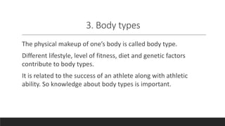 3. Body types
The physical makeup of one’s body is called body type.
Different lifestyle, level of fitness, diet and genetic factors
contribute to body types.
It is related to the success of an athlete along with athletic
ability. So knowledge about body types is important.
 