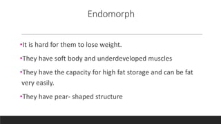 Endomorph
•It is hard for them to lose weight.
•They have soft body and underdeveloped muscles
•They have the capacity for high fat storage and can be fat
very easily.
•They have pear- shaped structure
 