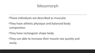 Mesomorph
•These individuals are described as muscular.
•They have athletic physique and balanced body
composition.
•They have rectangular shape body.
•They can able to increase their muscle size quickly and
easily.
 
