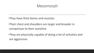 Mesomorph
•They have thick bones and muscles.
•Their chest and shoulders are larger and broader in
comparison to their waistline.
•They are physically capable of doing a lot of activities and
are aggressive.
 