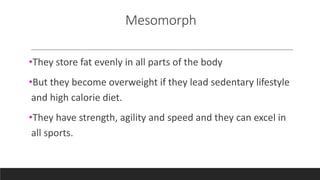 Mesomorph
•They store fat evenly in all parts of the body
•But they become overweight if they lead sedentary lifestyle
and high calorie diet.
•They have strength, agility and speed and they can excel in
all sports.
 