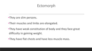 Ectomorph
•They are slim persons.
•Their muscles and limbs are elongated.
•They have weak constitution of body and they face great
difficulty in gaining weight.
•They have flat chests and have less muscle mass.
 