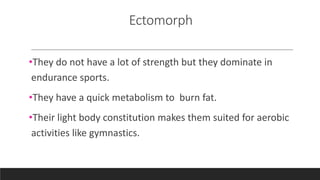 Ectomorph
•They do not have a lot of strength but they dominate in
endurance sports.
•They have a quick metabolism to burn fat.
•Their light body constitution makes them suited for aerobic
activities like gymnastics.
 