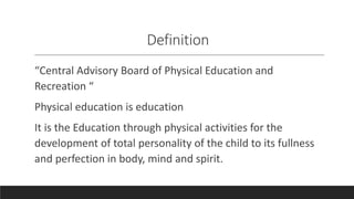 Definition
“Central Advisory Board of Physical Education and
Recreation “
Physical education is education
It is the Education through physical activities for the
development of total personality of the child to its fullness
and perfection in body, mind and spirit.
 
