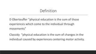 Definition
D Oberteuffer “physical education is the sum of those
experiences which come to the individual through
movements”
Classidy “physical education is the sum of changes in the
individual caused by experiences centering motor activity.
 
