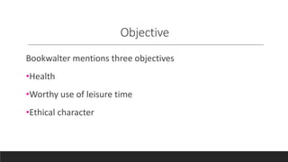 Objective
Bookwalter mentions three objectives
•Health
•Worthy use of leisure time
•Ethical character
 