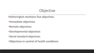 Objective
Hetherington mentions five objectives
•Immediate objectives
•Remote objectives
•Developmental objectives
•Social standard objectives
•Objectives in control of health conditions
 