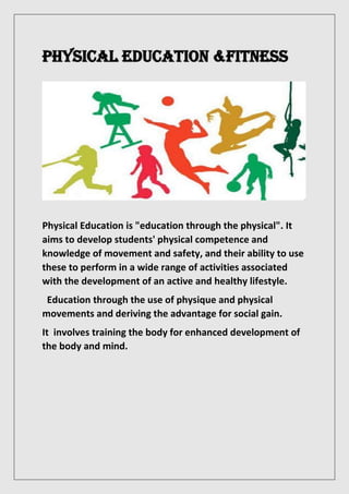 PHYSICAL EDUCATION &FITNESS
Physical Education is "education through the physical". It
aims to develop students' physical competence and
knowledge of movement and safety, and their ability to use
these to perform in a wide range of activities associated
with the development of an active and healthy lifestyle.
Education through the use of physique and physical
movements and deriving the advantage for social gain.
It involves training the body for enhanced development of
the body and mind.
 