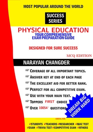 DREAM
BIG
W
ORK
H
ARD
NARAYAN CHANGDER
PHYSICAL EDUCATION
PHYSICAL EDUCATION
YOURCOMPREHENSIVE
EXAMPREPARATIONGUIDE
DESIGNED FOR SURE SUCCESS
MCQ EDITION
SUCCESS
SERIES
MOST POPULAR AROUND THE WORLD
 Coverage of all important topics.
 Answer key at end of each page
 The excellent aid for better rank.
 Perfect for all competitive exam.
 Use with your main text.
 Toppers FIRST
FIRST choice
 Over 10054+
10054+
questions.
USEFUL FOR
USEFUL FOR
4
□STUDENTS 4
□TEACHERS 4
□RESEARCHER 4
□QUIZ TEST
4
□EXAM 4
□TRIVIA TEST 4
□COMPETITIVE EXAM 4
□OTHERS
 