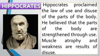Hippocrates proclaimed
the law of use and disuse
of the parts of the body.
He believed that the parts
of the body are
strengthened through use.
Muscle atrophy and
weakness are results of
disuse.
 